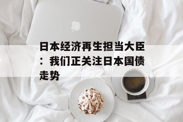 日本经济再生担当大臣：我们正关注日本国债走势
