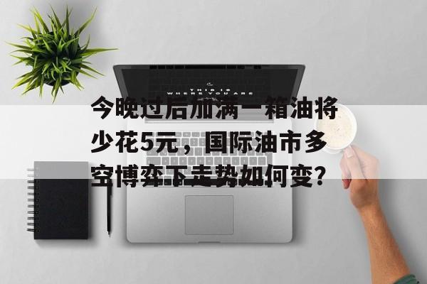 今晚过后加满一箱油将少花5元，国际油市多空博弈下走势如何变？