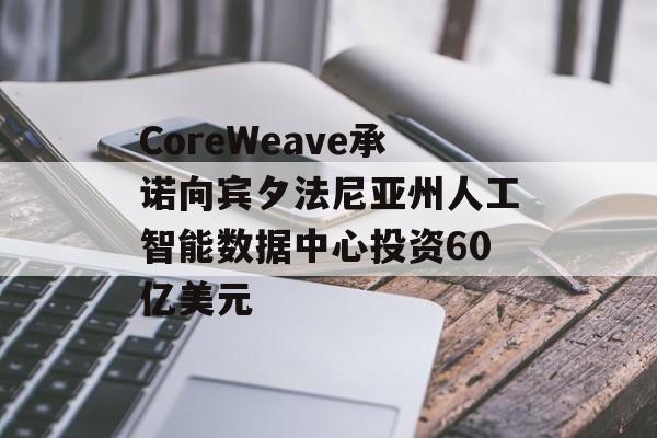 CoreWeave承诺向宾夕法尼亚州人工智能数据中心投资60亿美元
