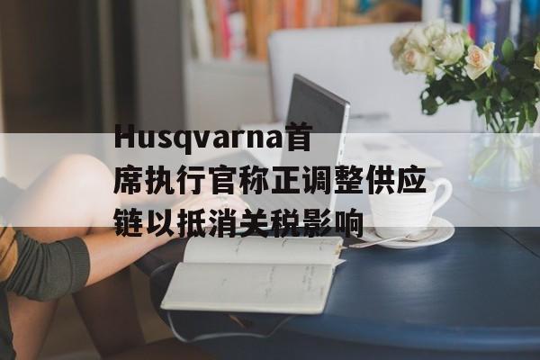 Husqvarna首席执行官称正调整供应链以抵消关税影响
