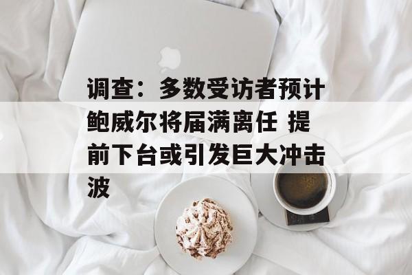 调查：多数受访者预计鲍威尔将届满离任 提前下台或引发巨大冲击波