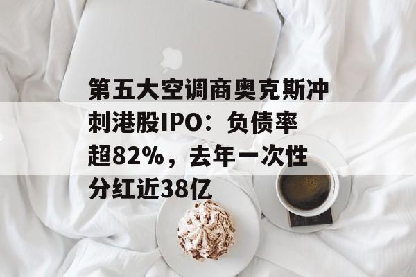 第五大空调商奥克斯冲刺港股IPO：负债率超82%，去年一次性分红近38亿