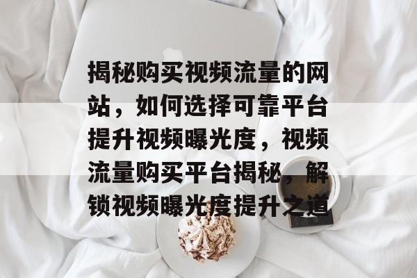 揭秘购买视频流量的网站，如何选择可靠平台提升视频曝光度，视频流量购买平台揭秘，解锁视频曝光度提升之道
