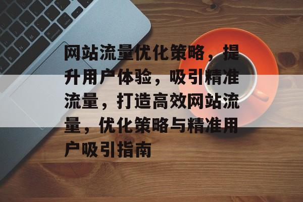 网站流量优化策略，提升用户体验，吸引精准流量，打造高效网站流量，优化策略与精准用户吸引指南