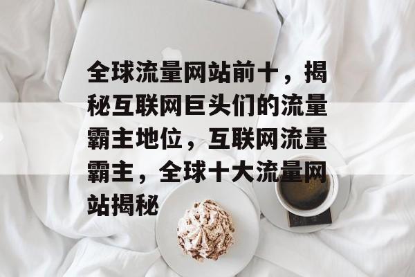 全球流量网站前十，揭秘互联网巨头们的流量霸主地位，互联网流量霸主，全球十大流量网站揭秘