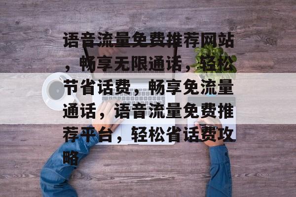 语音流量免费推荐网站，畅享无限通话，轻松节省话费，畅享免流量通话，语音流量免费推荐平台，轻松省话费攻略