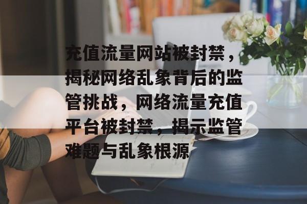 充值流量网站被封禁，揭秘网络乱象背后的监管挑战，网络流量充值平台被封禁，揭示监管难题与乱象根源