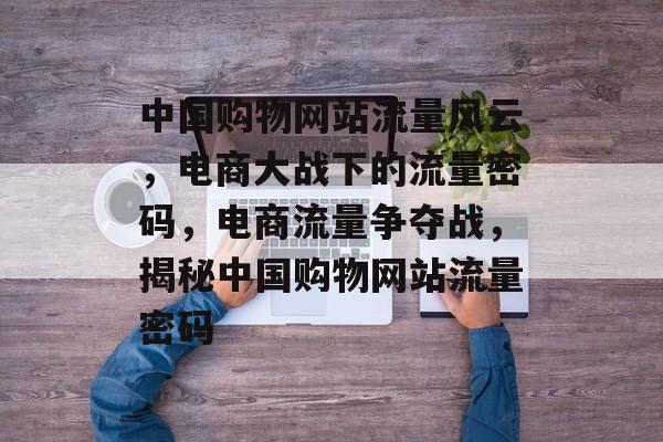 中国购物网站流量风云，电商大战下的流量密码，电商流量争夺战，揭秘中国购物网站流量密码