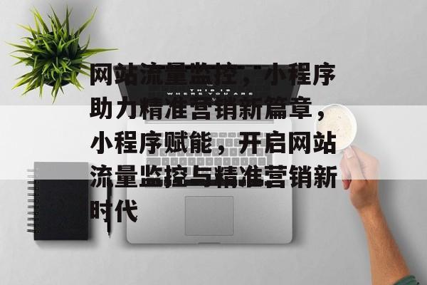 网站流量监控，小程序助力精准营销新篇章，小程序赋能，开启网站流量监控与精准营销新时代