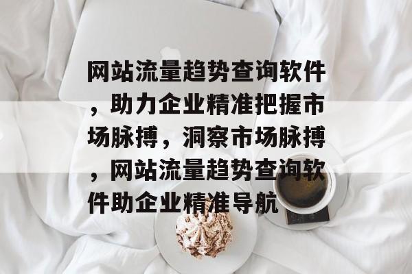 网站流量趋势查询软件，助力企业精准把握市场脉搏，洞察市场脉搏，网站流量趋势查询软件助企业精准导航