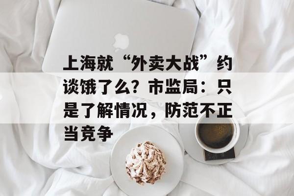 上海就“外卖大战”约谈饿了么？市监局：只是了解情况，防范不正当竞争