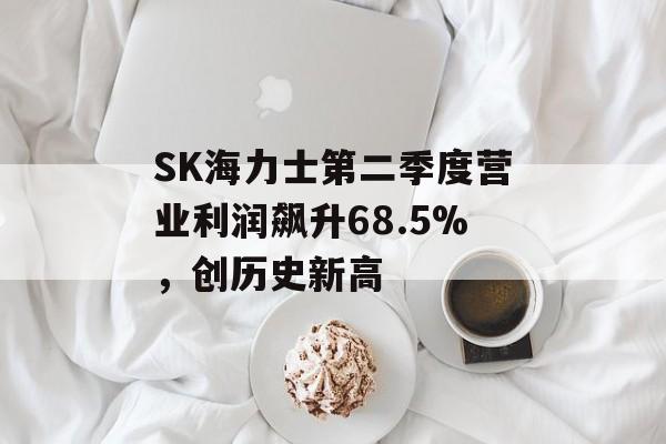 SK海力士第二季度营业利润飙升68.5%，创历史新高