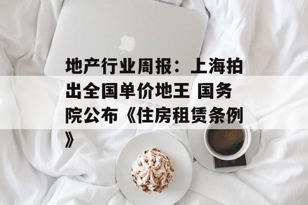 地产行业周报：上海拍出全国单价地王 国务院公布《住房租赁条例》