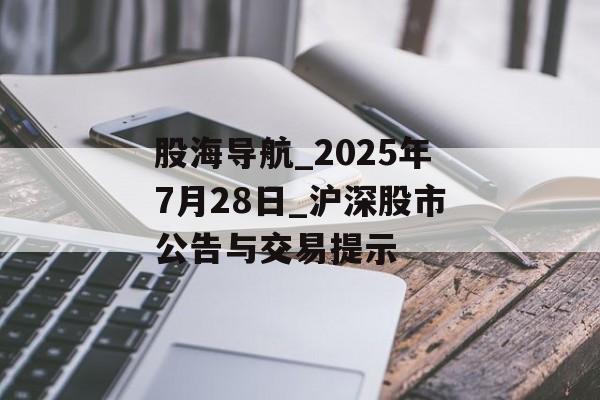 股海导航_2025年7月28日_沪深股市公告与交易提示
