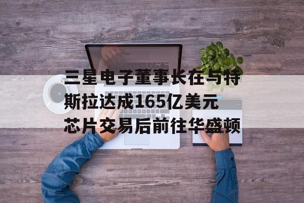 三星电子董事长在与特斯拉达成165亿美元芯片交易后前往华盛顿