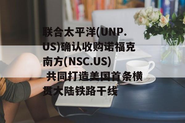 联合太平洋(UNP.US)确认收购诺福克南方(NSC.US) 共同打造美国首条横贯大陆铁路干线