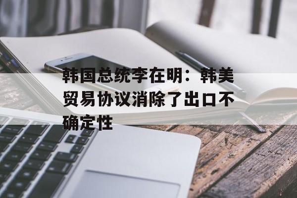 韩国总统李在明：韩美贸易协议消除了出口不确定性