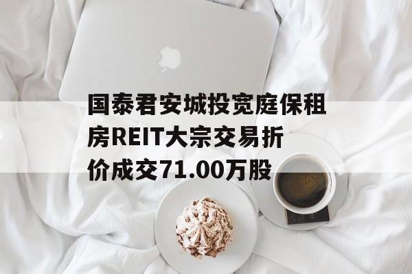 国泰君安城投宽庭保租房REIT大宗交易折价成交71.00万股