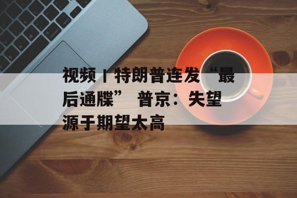 视频丨特朗普连发“最后通牒” 普京：失望源于期望太高