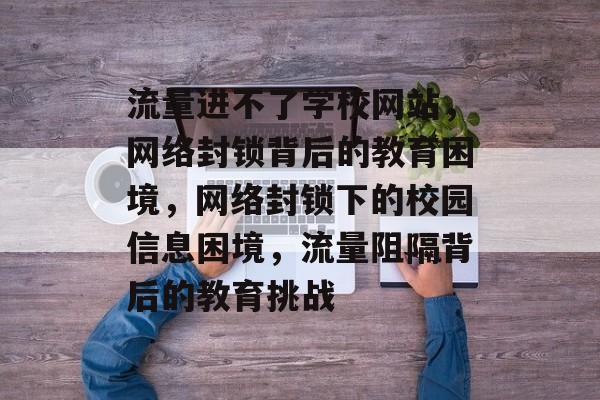 流量进不了学校网站，网络封锁背后的教育困境，网络封锁下的校园信息困境，流量阻隔背后的教育挑战