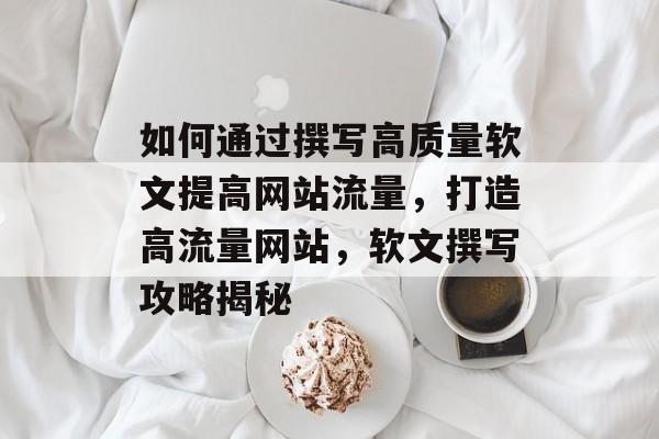 如何通过撰写高质量软文提高网站流量，打造高流量网站，软文撰写攻略揭秘