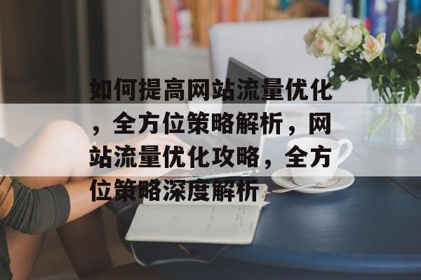 如何提高网站流量优化，全方位策略解析，网站流量优化攻略，全方位策略深度解析
