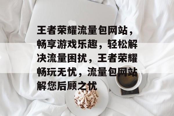 王者荣耀流量包网站，畅享游戏乐趣，轻松解决流量困扰，王者荣耀畅玩无忧，流量包网站解您后顾之忧