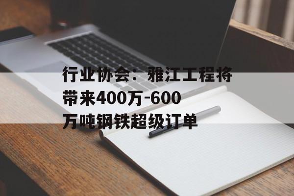 行业协会：雅江工程将带来400万-600万吨钢铁超级订单