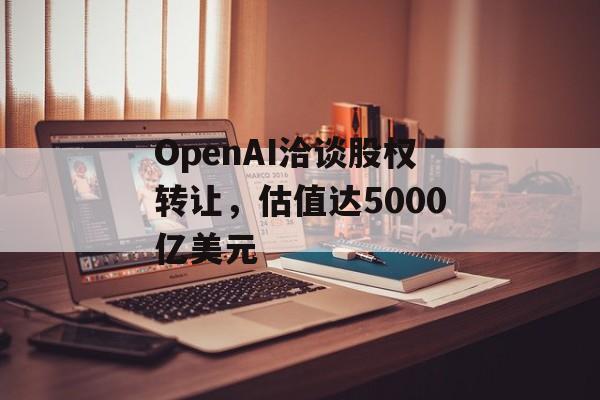 OpenAI洽谈股权转让，估值达5000亿美元