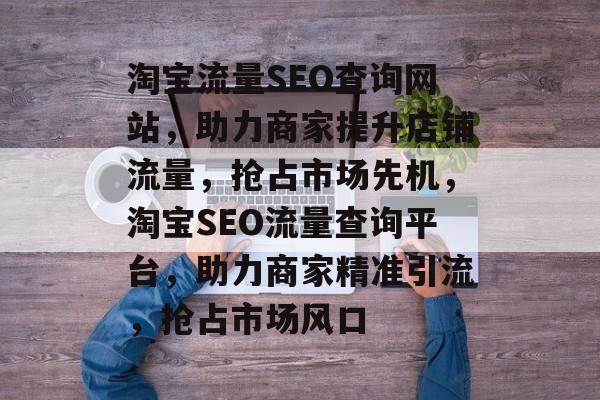 淘宝流量SEO查询网站，助力商家提升店铺流量，抢占市场先机，淘宝SEO流量查询平台，助力商家精准引流，抢占市场风口