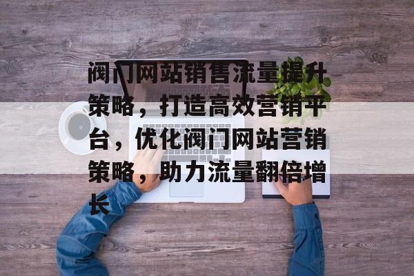 阀门网站销售流量提升策略，打造高效营销平台，优化阀门网站营销策略，助力流量翻倍增长
