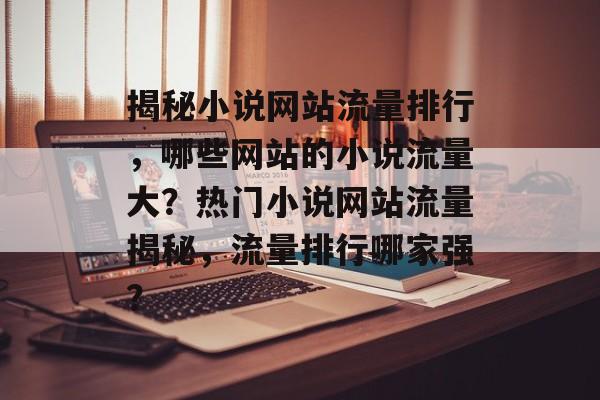 揭秘小说网站流量排行，哪些网站的小说流量大？热门小说网站流量揭秘，流量排行哪家强？