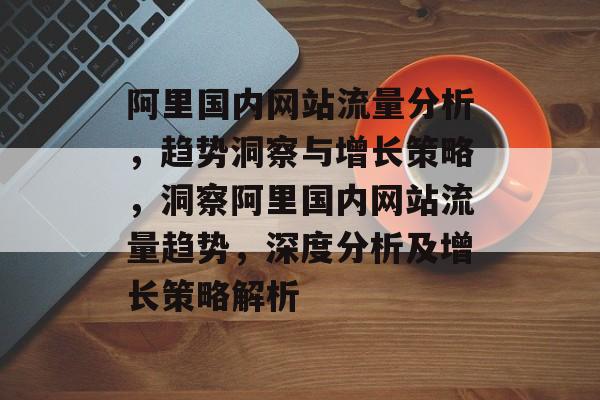 阿里国内网站流量分析，趋势洞察与增长策略，洞察阿里国内网站流量趋势，深度分析及增长策略解析