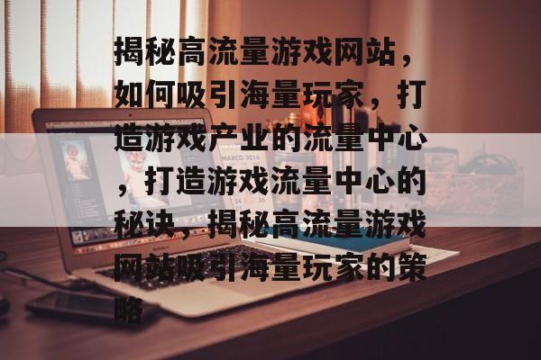 揭秘高流量游戏网站，如何吸引海量玩家，打造游戏产业的流量中心，打造游戏流量中心的秘诀，揭秘高流量游戏网站吸引海量玩家的策略