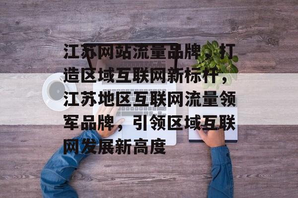 江苏网站流量品牌，打造区域互联网新标杆，江苏地区互联网流量领军品牌，引领区域互联网发展新高度