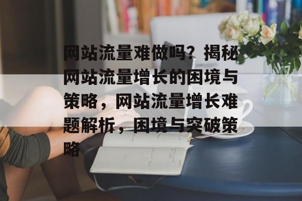 网站流量难做吗？揭秘网站流量增长的困境与策略，网站流量增长难题解析，困境与突破策略