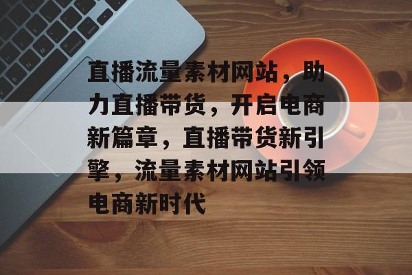 直播流量素材网站，助力直播带货，开启电商新篇章，直播带货新引擎，流量素材网站引领电商新时代