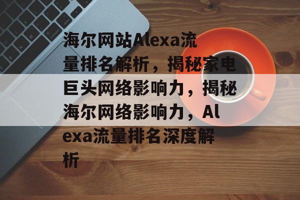 海尔网站Alexa流量排名解析，揭秘家电巨头网络影响力，揭秘海尔网络影响力，Alexa流量排名深度解析
