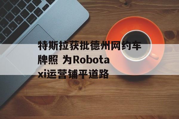 特斯拉获批德州网约车牌照 为Robotaxi运营铺平道路