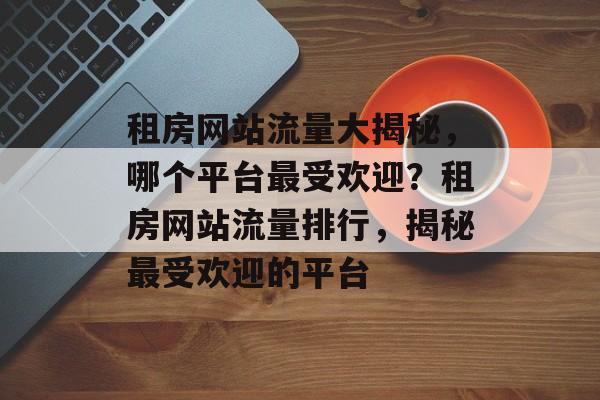 租房网站流量大揭秘，哪个平台最受欢迎？租房网站流量排行，揭秘最受欢迎的平台