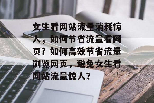 女生看网站流量消耗惊人，如何节省流量看网页？如何高效节省流量浏览网页，避免女生看网站流量惊人？