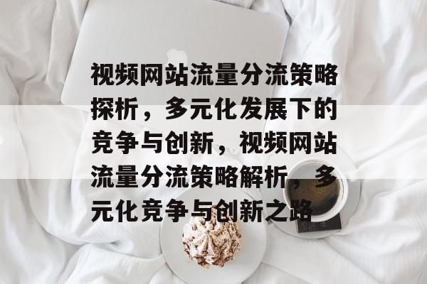 视频网站流量分流策略探析，多元化发展下的竞争与创新，视频网站流量分流策略解析，多元化竞争与创新之路