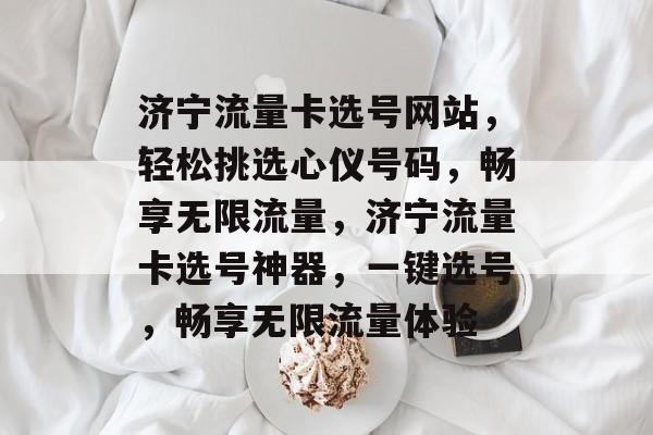济宁流量卡选号网站，轻松挑选心仪号码，畅享无限流量，济宁流量卡选号神器，一键选号，畅享无限流量体验