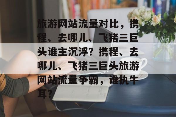 旅游网站流量对比，携程、去哪儿、飞猪三巨头谁主沉浮？携程、去哪儿、飞猪三巨头旅游网站流量争霸，谁执牛耳？