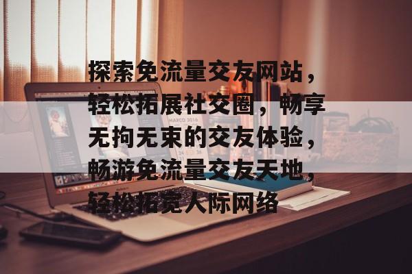探索免流量交友网站，轻松拓展社交圈，畅享无拘无束的交友体验，畅游免流量交友天地，轻松拓宽人际网络