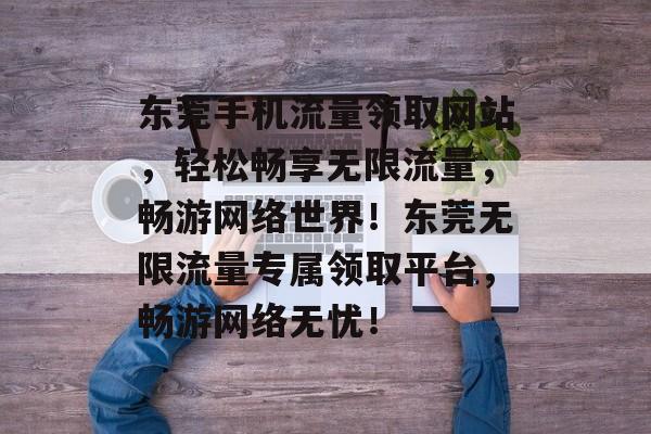 东莞手机流量领取网站，轻松畅享无限流量，畅游网络世界！东莞无限流量专属领取平台，畅游网络无忧！