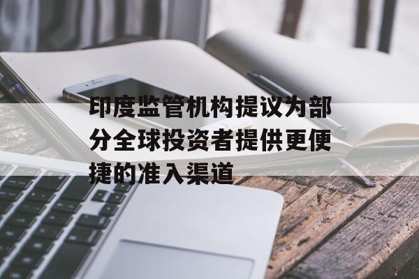 印度监管机构提议为部分全球投资者提供更便捷的准入渠道