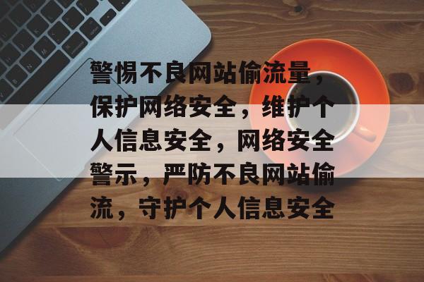 警惕不良网站偷流量，保护网络安全，维护个人信息安全，网络安全警示，严防不良网站偷流，守护个人信息安全