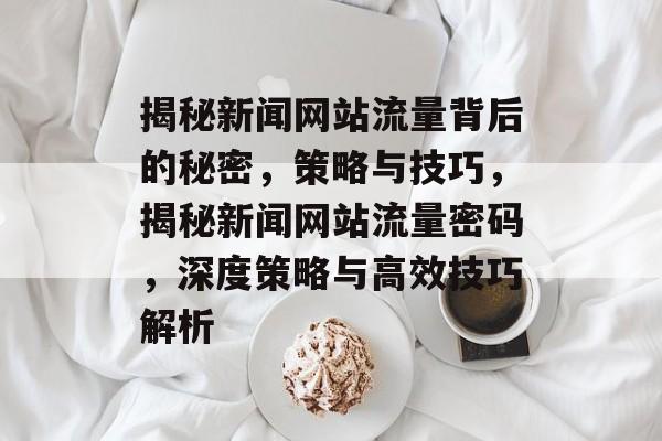 揭秘新闻网站流量背后的秘密，策略与技巧，揭秘新闻网站流量密码，深度策略与高效技巧解析