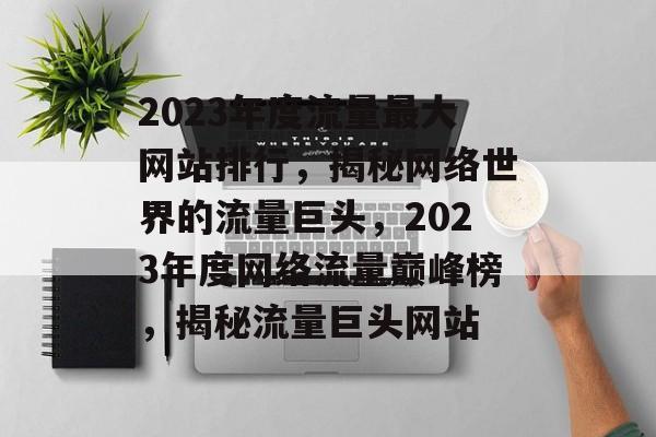 2023年度流量最大网站排行，揭秘网络世界的流量巨头，2023年度网络流量巅峰榜，揭秘流量巨头网站